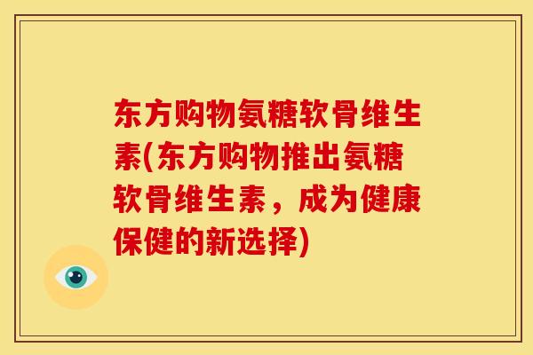 东方购物氨糖软骨维生素(东方购物推出氨糖软骨维生素，成为健康保健的新选择)