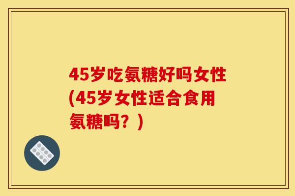 45岁吃氨糖好吗女性(45岁女性适合食用氨糖吗？)