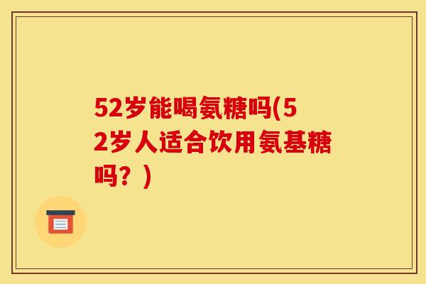 52岁能喝氨糖吗(52岁人适合饮用氨基糖吗？)