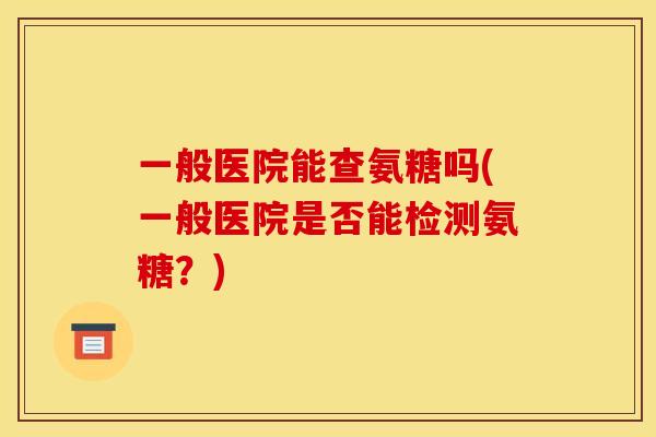 一般医院能查氨糖吗(一般医院是否能检测氨糖？)