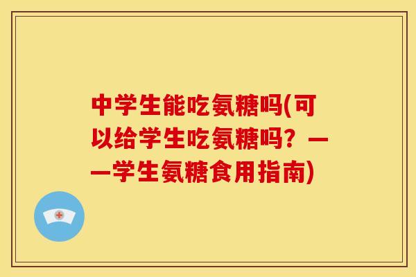 中学生能吃氨糖吗(可以给学生吃氨糖吗？——学生氨糖食用指南)