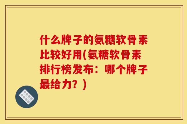什么牌子的氨糖软骨素比较好用(氨糖软骨素排行榜发布：哪个牌子最给力？)