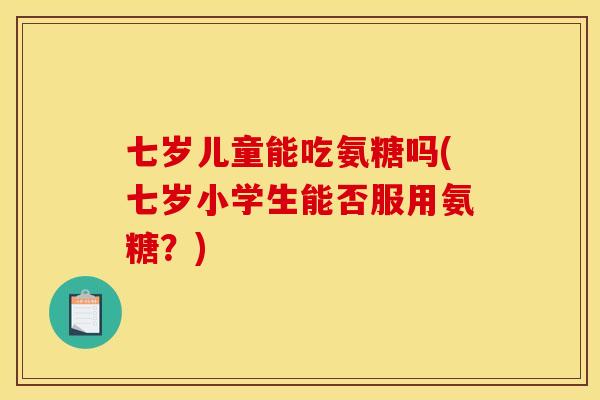 七岁儿童能吃氨糖吗(七岁小学生能否服用氨糖？)