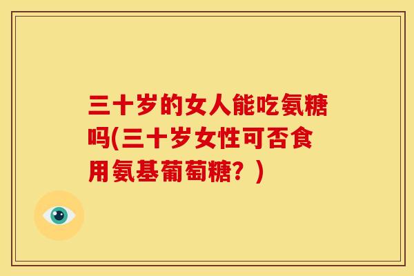 三十岁的女人能吃氨糖吗(三十岁女性可否食用氨基葡萄糖？)
