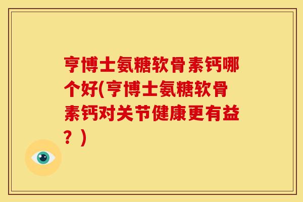 亨博士氨糖软骨素钙哪个好(亨博士氨糖软骨素钙对关节健康更有益？)
