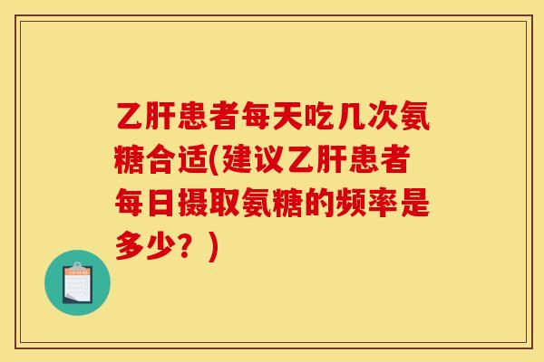 乙肝患者每天吃几次氨糖合适(建议乙肝患者每日摄取氨糖的频率是多少？)