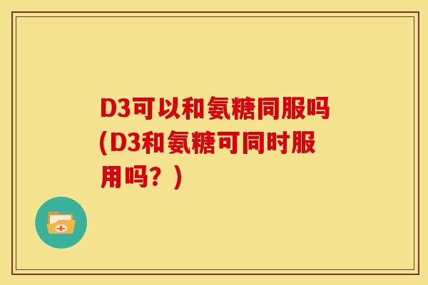 D3可以和氨糖同服吗(D3和氨糖可同时服用吗？)