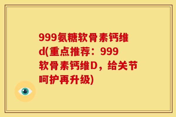 999氨糖软骨素钙维d(重点推荐：999软骨素钙维D，给关节呵护再升级)