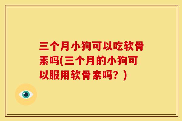 三个月小狗可以吃软骨素吗(三个月的小狗可以服用软骨素吗？)