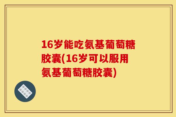 16岁能吃氨基葡萄糖胶囊(16岁可以服用氨基葡萄糖胶囊)