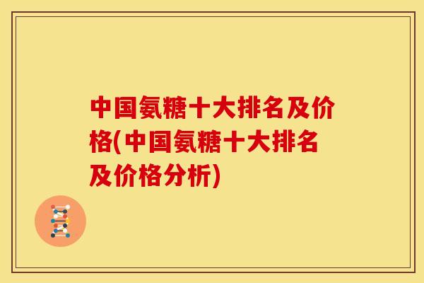 中国氨糖十大排名及价格(中国氨糖十大排名及价格分析) 中国氨糖十大排名及价格(中国氨糖十大排名及价格分析)