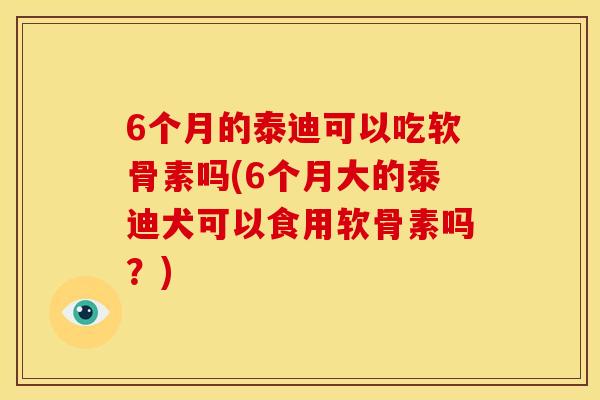 6个月的泰迪可以吃软骨素吗(6个月大的泰迪犬可以食用软骨素吗？)