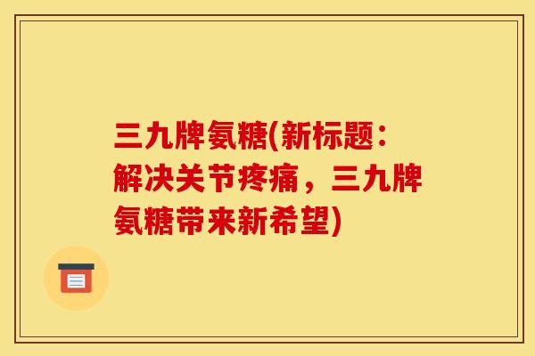 三九牌氨糖(新标题：解决关节疼痛，三九牌氨糖带来新希望)
