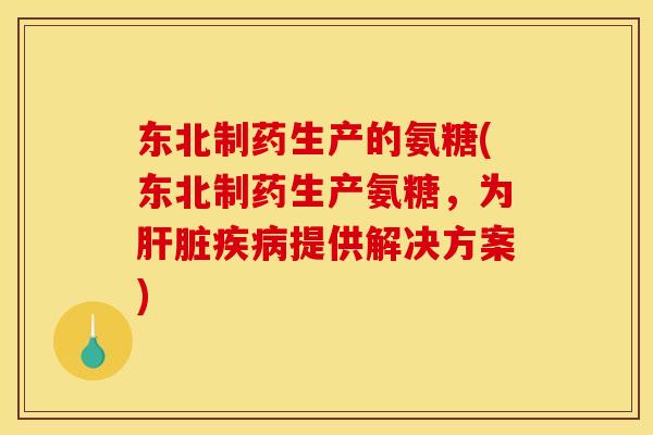 东北制药生产的氨糖(东北制药生产氨糖，为肝脏疾病提供解决方案)