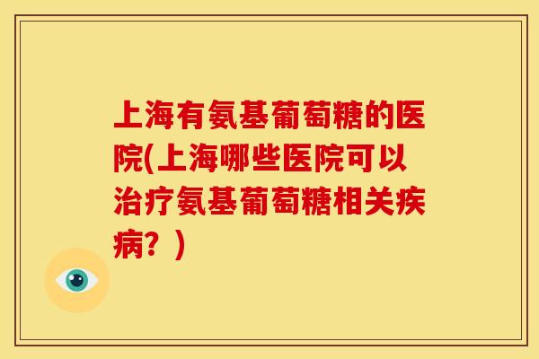 上海有氨基葡萄糖的医院(上海哪些医院可以治疗氨基葡萄糖相关疾病？)