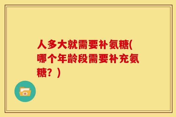 人多大就需要补氨糖(哪个年龄段需要补充氨糖？)