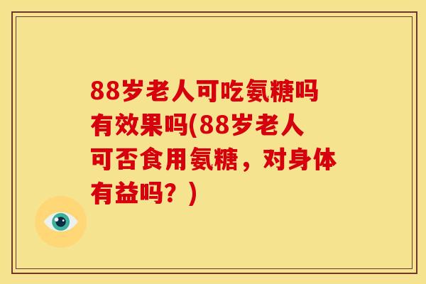 88岁老人可吃氨糖吗有效果吗(88岁老人可否食用氨糖，对身体有益吗？)