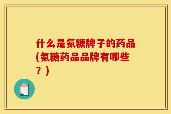 什么是氨糖牌子的药品(氨糖药品品牌有哪些？)