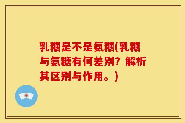 乳糖是不是氨糖(乳糖与氨糖有何差别？解析其区别与作用。)