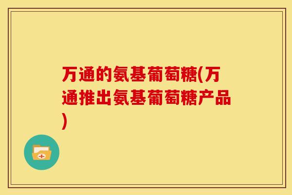 万通的氨基葡萄糖(万通推出氨基葡萄糖产品)