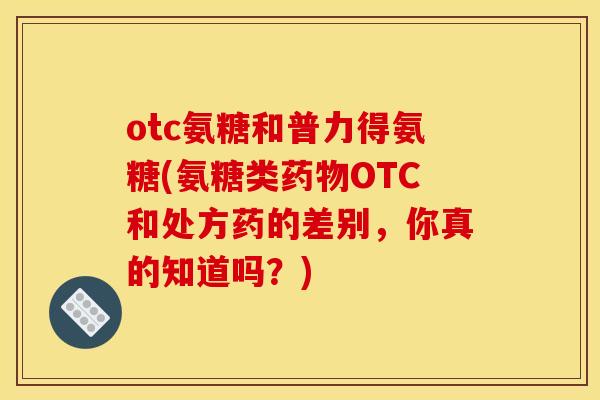 otc氨糖和普力得氨糖(氨糖类药物OTC和处方药的差别，你真的知道吗？)