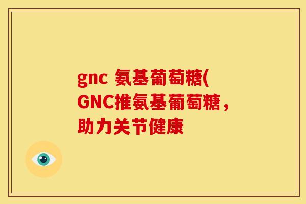 gnc 氨基葡萄糖(GNC推氨基葡萄糖，助力关节健康