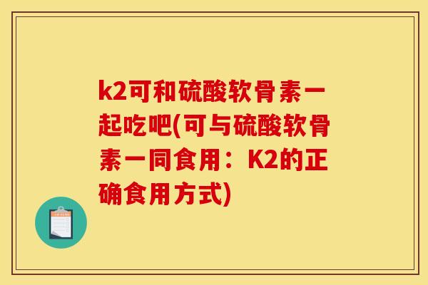k2可和硫酸软骨素一起吃吧(可与硫酸软骨素一同食用：K2的正确食用方式)