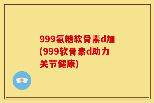 999氨糖软骨素d加(999软骨素d助力关节健康)