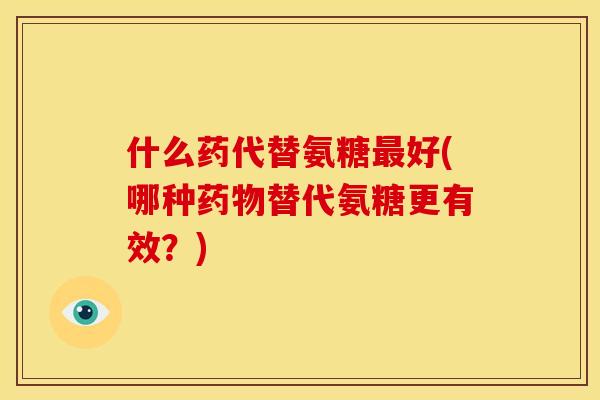 什么药代替氨糖最好(哪种药物替代氨糖更有效？)