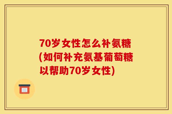 70岁女性怎么补氨糖(如何补充氨基葡萄糖以帮助70岁女性)