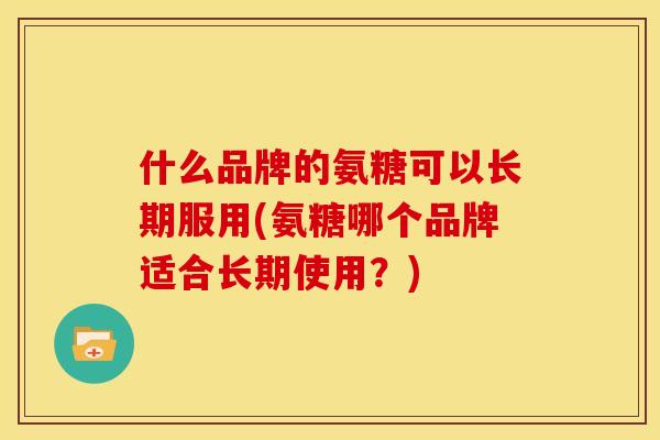 什么品牌的氨糖可以长期服用(氨糖哪个品牌适合长期使用？)