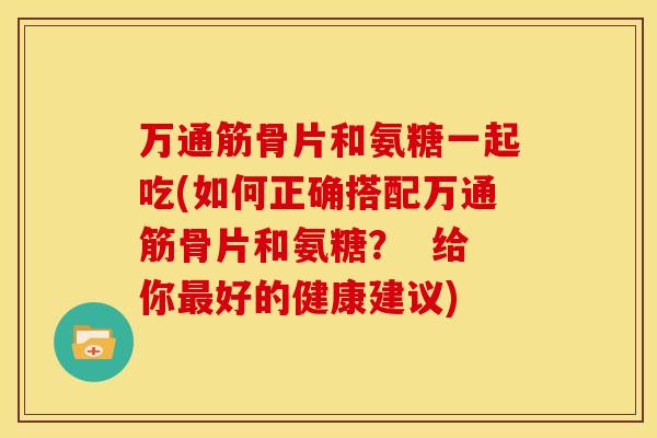 万通筋骨片和氨糖一起吃(如何正确搭配万通筋骨片和氨糖？  给你最好的健康建议)
