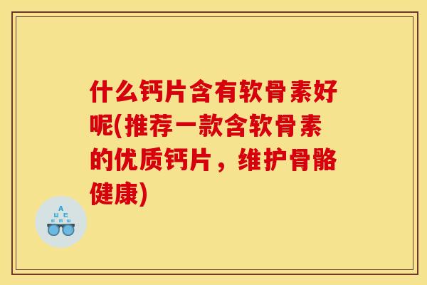什么钙片含有软骨素好呢(推荐一款含软骨素的优质钙片，维护骨骼健康)