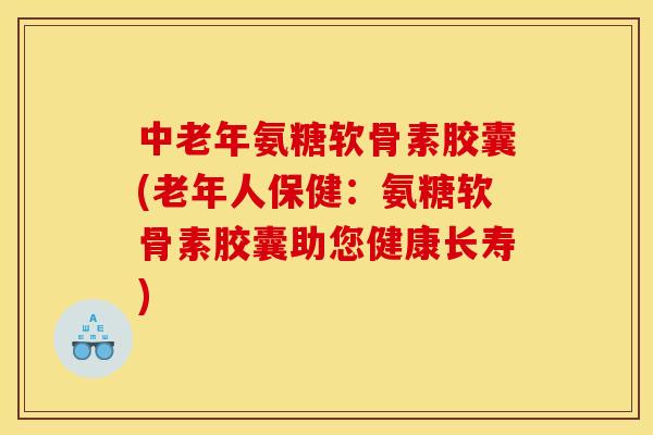 中老年氨糖软骨素胶囊(老年人保健：氨糖软骨素胶囊助您健康长寿)
