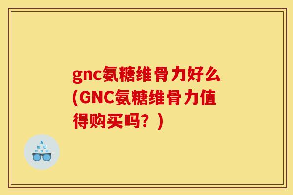 gnc氨糖维骨力好么(GNC氨糖维骨力值得购买吗？)