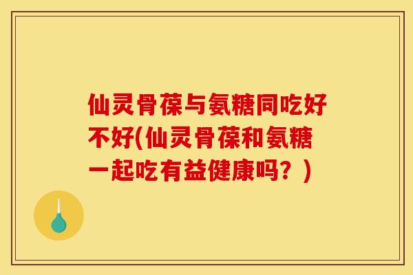 仙灵骨葆与氨糖同吃好不好(仙灵骨葆和氨糖一起吃有益健康吗？)