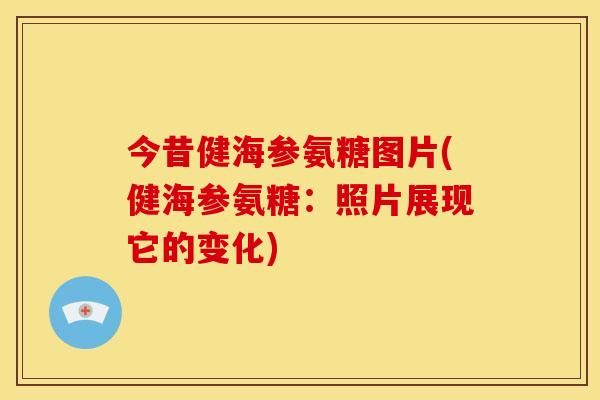今昔健海参氨糖图片(健海参氨糖：照片展现它的变化)