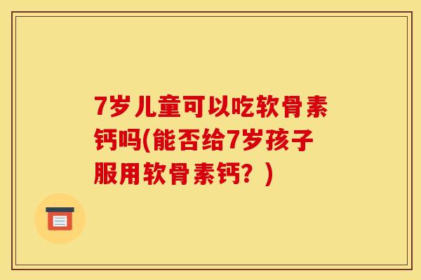 7岁儿童可以吃软骨素钙吗(能否给7岁孩子服用软骨素钙？)