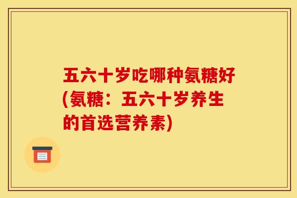五六十岁吃哪种氨糖好(氨糖：五六十岁养生的首选营养素)