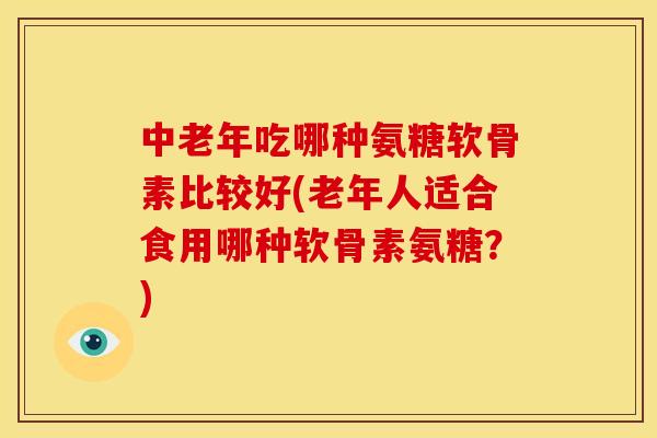 中老年吃哪种氨糖软骨素比较好(老年人适合食用哪种软骨素氨糖？)