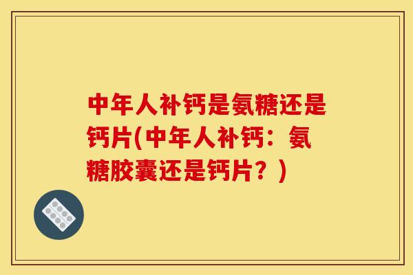 中年人补钙是氨糖还是钙片(中年人补钙：氨糖胶囊还是钙片？)