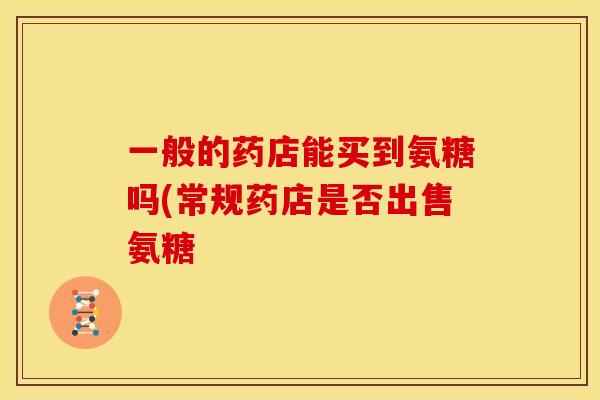 一般的药店能买到氨糖吗(常规药店是否出售氨糖