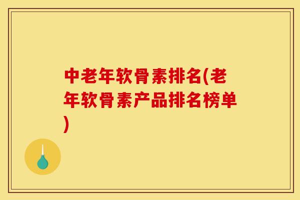 中老年软骨素排名(老年软骨素产品排名榜单)