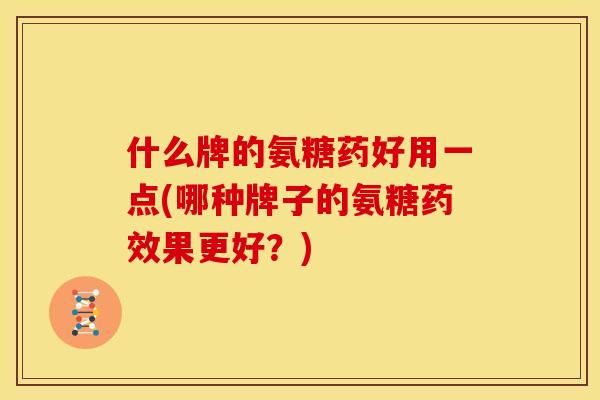 什么牌的氨糖药好用一点(哪种牌子的氨糖药效果更好？)