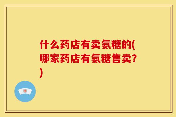 什么药店有卖氨糖的(哪家药店有氨糖售卖？)