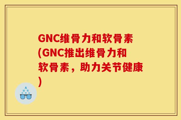 GNC维骨力和软骨素(GNC推出维骨力和软骨素，助力关节健康)