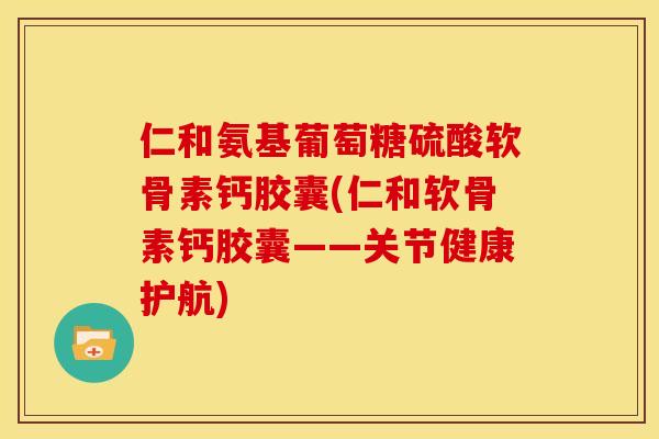 仁和氨基葡萄糖硫酸软骨素钙胶囊(仁和软骨素钙胶囊——关节健康护航)