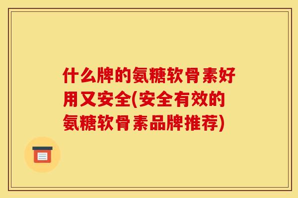 什么牌的氨糖软骨素好用又安全(安全有效的氨糖软骨素品牌推荐)