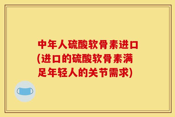 中年人硫酸软骨素进口(进口的硫酸软骨素满足年轻人的关节需求)