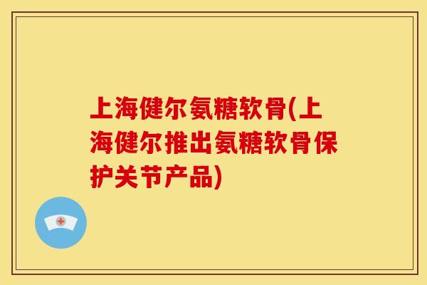 上海健尔氨糖软骨(上海健尔推出氨糖软骨保护关节产品)